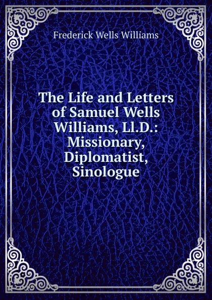 Обложка книги The Life and Letters of Samuel Wells Williams, Ll.D.: Missionary, Diplomatist, Sinologue, Frederick Wells Williams