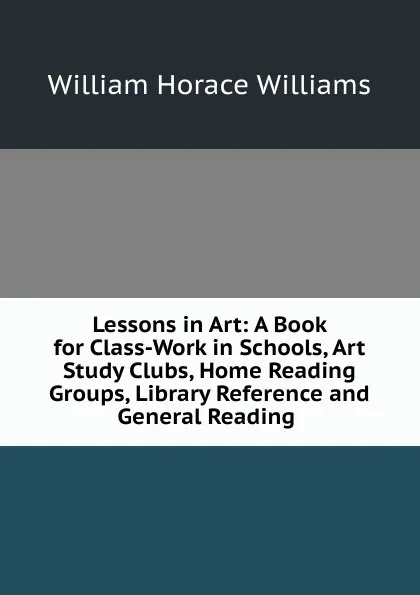 Обложка книги Lessons in Art: A Book for Class-Work in Schools, Art Study Clubs, Home Reading Groups, Library Reference and General Reading ., William Horace Williams