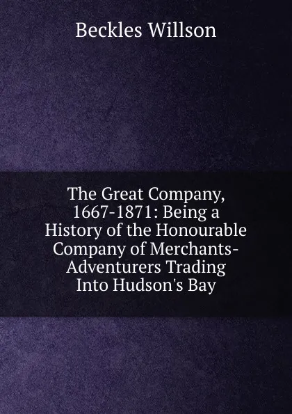 Обложка книги The Great Company, 1667-1871: Being a History of the Honourable Company of Merchants-Adventurers Trading Into Hudson.s Bay, Beckles Willson