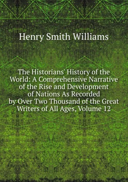 Обложка книги The Historians. History of the World: A Comprehensive Narrative of the Rise and Development of Nations As Recorded by Over Two Thousand of the Great Writers of All Ages, Volume 12, Henry Smith Williams