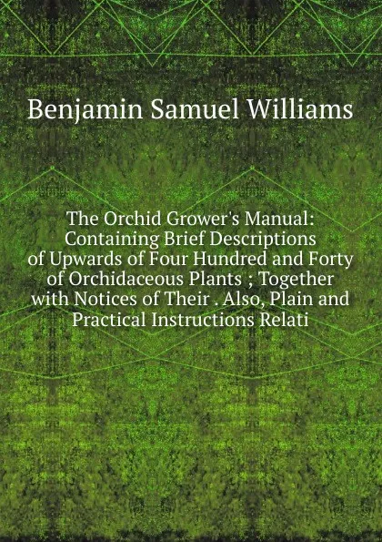 Обложка книги The Orchid Grower.s Manual: Containing Brief Descriptions of Upwards of Four Hundred and Forty of Orchidaceous Plants ; Together with Notices of Their . Also, Plain and Practical Instructions Relati, Benjamin Samuel Williams