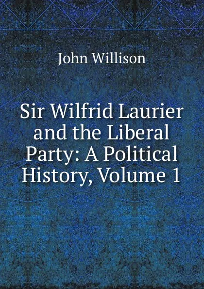 Обложка книги Sir Wilfrid Laurier and the Liberal Party: A Political History, Volume 1, John Willison