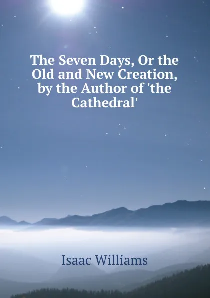 Обложка книги The Seven Days, Or the Old and New Creation, by the Author of .the Cathedral.., Williams Isaac