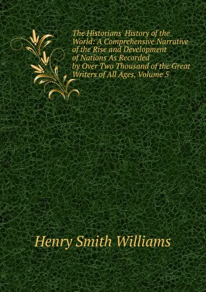 Обложка книги The Historians. History of the World: A Comprehensive Narrative of the Rise and Development of Nations As Recorded by Over Two Thousand of the Great Writers of All Ages, Volume 5, Henry Smith Williams