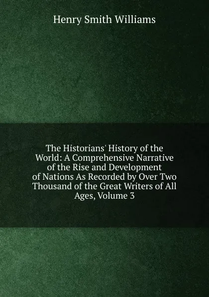 Обложка книги The Historians. History of the World: A Comprehensive Narrative of the Rise and Development of Nations As Recorded by Over Two Thousand of the Great Writers of All Ages, Volume 3, Henry Smith Williams