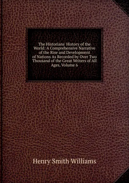 Обложка книги The Historians. History of the World: A Comprehensive Narrative of the Rise and Development of Nations As Recorded by Over Two Thousand of the Great Writers of All Ages, Volume 6, Henry Smith Williams