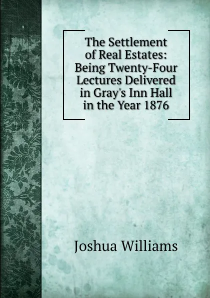Обложка книги The Settlement of Real Estates: Being Twenty-Four Lectures Delivered in Gray.s Inn Hall in the Year 1876, Joshua Williams
