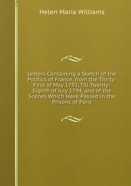 Обложка книги Letters Containing a Sketch of the Politics of France, from the Thirty-First of May 1793, Till Twenty-Eighth of July 1794, and of the Scenes Which Have Passed in the Prisons of Paris, Helen Maria Williams