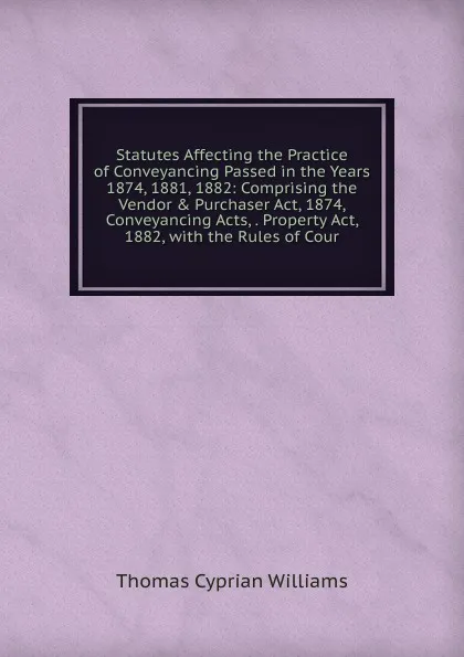 Обложка книги Statutes Affecting the Practice of Conveyancing Passed in the Years 1874, 1881, 1882: Comprising the Vendor . Purchaser Act, 1874, Conveyancing Acts, . Property Act, 1882, with the Rules of Cour, Thomas Cyprian Williams
