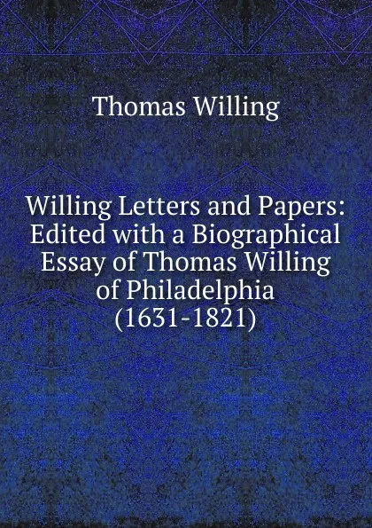 Обложка книги Willing Letters and Papers: Edited with a Biographical Essay of Thomas Willing of Philadelphia (1631-1821), Thomas Willing