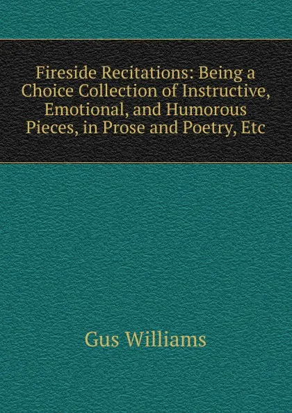 Обложка книги Fireside Recitations: Being a Choice Collection of Instructive, Emotional, and Humorous Pieces, in Prose and Poetry, Etc, Gus Williams