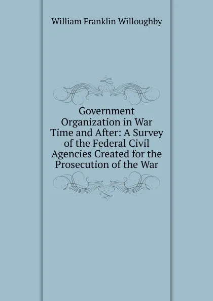 Обложка книги Government Organization in War Time and After: A Survey of the Federal Civil Agencies Created for the Prosecution of the War, William Franklin Willoughby