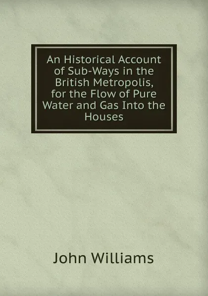 Обложка книги An Historical Account of Sub-Ways in the British Metropolis, for the Flow of Pure Water and Gas Into the Houses, John Williams