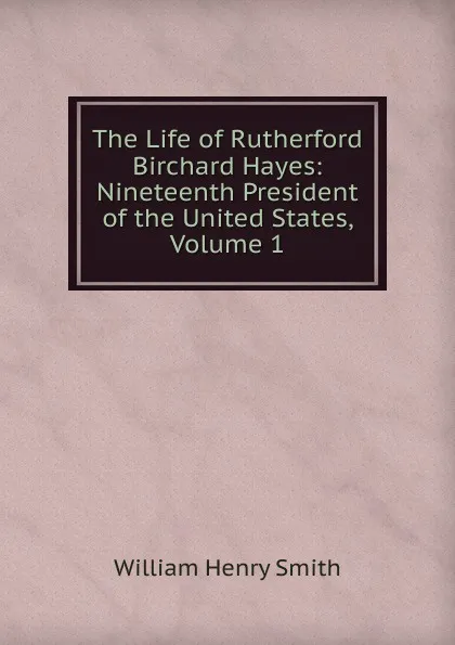 Обложка книги The Life of Rutherford Birchard Hayes: Nineteenth President of the United States, Volume 1, William Henry Smith