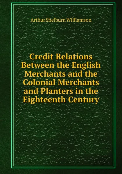 Обложка книги Credit Relations Between the English Merchants and the Colonial Merchants and Planters in the Eighteenth Century, Arthur Shelburn Williamson