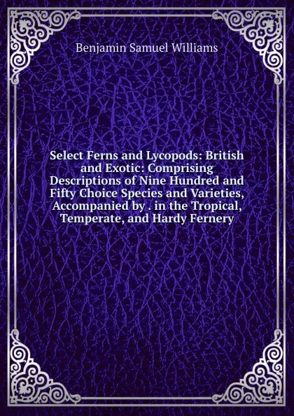 Обложка книги Select Ferns and Lycopods: British and Exotic: Comprising Descriptions of Nine Hundred and Fifty Choice Species and Varieties, Accompanied by . in the Tropical, Temperate, and Hardy Fernery, Benjamin Samuel Williams