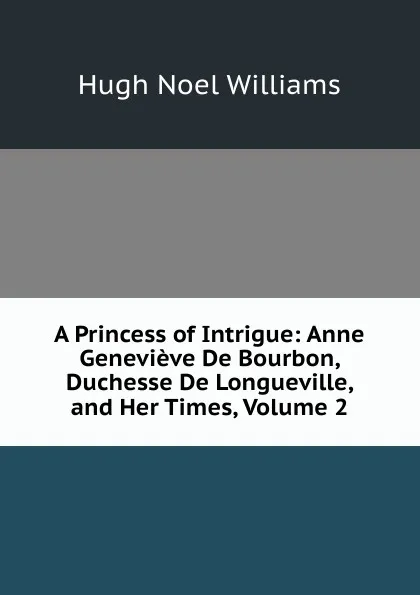 Обложка книги A Princess of Intrigue: Anne Genevieve De Bourbon, Duchesse De Longueville, and Her Times, Volume 2, H. Noel Williams