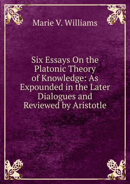 Обложка книги Six Essays On the Platonic Theory of Knowledge: As Expounded in the Later Dialogues and Reviewed by Aristotle, Marie V. Williams