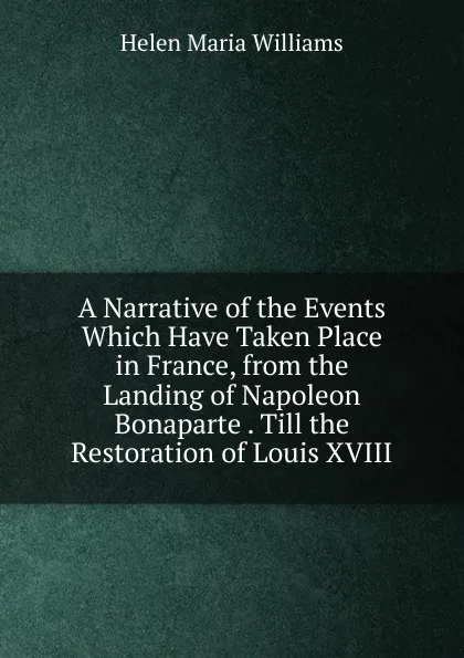 Обложка книги A Narrative of the Events Which Have Taken Place in France, from the Landing of Napoleon Bonaparte . Till the Restoration of Louis XVIII, Helen Maria Williams