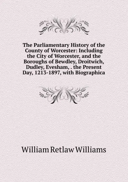 Обложка книги The Parliamentary History of the County of Worcester: Including the City of Worcester, and the Boroughs of Bewdley, Droitwich, Dudley, Evesham, . the Present Day, 1213-1897, with Biographica, William Retlaw Williams