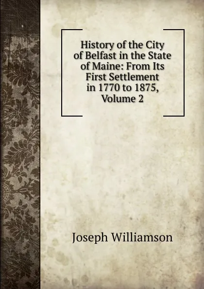 Обложка книги History of the City of Belfast in the State of Maine: From Its First Settlement in 1770 to 1875, Volume 2, Joseph Williamson