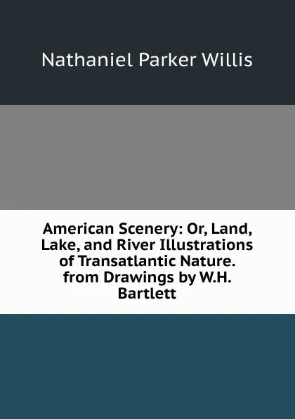 Обложка книги American Scenery: Or, Land, Lake, and River Illustrations of Transatlantic Nature. from Drawings by W.H. Bartlett, Willis Nathaniel Parker