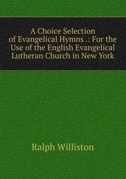 Обложка книги A Choice Selection of Evangelical Hymns .: For the Use of the English Evangelical Lutheran Church in New York, Ralph Williston