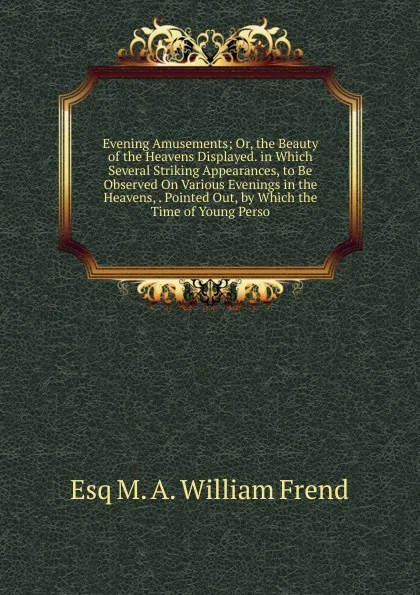 Обложка книги Evening Amusements; Or, the Beauty of the Heavens Displayed. in Which Several Striking Appearances, to Be Observed On Various Evenings in the Heavens, . Pointed Out, by Which the Time of Young Perso, Esq M. A. William Frend