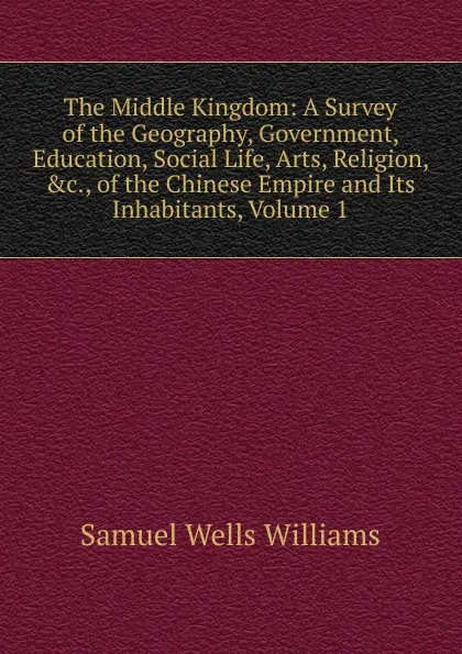 Обложка книги The Middle Kingdom: A Survey of the Geography, Government, Education, Social Life, Arts, Religion, .c., of the Chinese Empire and Its Inhabitants, Volume 1, Samuel Wells Williams