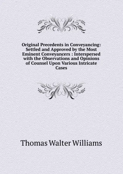 Обложка книги Original Precedents in Conveyancing: Settled and Approved by the Most Eminent Conveyancers : Interspersed with the Observations and Opinions of Counsel Upon Various Intricate Cases, Thomas Walter Williams