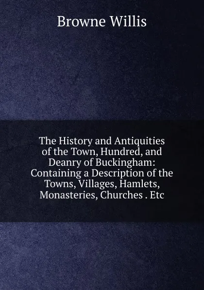 Обложка книги The History and Antiquities of the Town, Hundred, and Deanry of Buckingham: Containing a Description of the Towns, Villages, Hamlets, Monasteries, Churches . Etc., Browne Willis