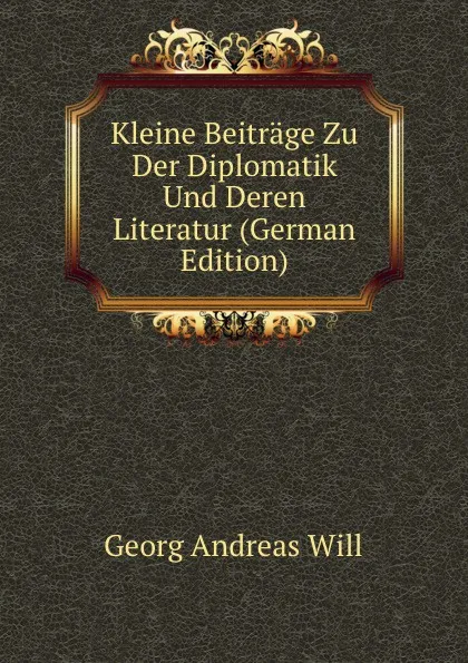 Обложка книги Kleine Beitrage Zu Der Diplomatik Und Deren Literatur (German Edition), Georg Andreas Will