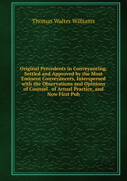 Обложка книги Original Precedents in Conveyancing, Settled and Approved by the Most Eminent Conveyancers, Interspersed with the Observations and Opinions of Counsel . of Actual Practice, and Now First Pub, Thomas Walter Williams