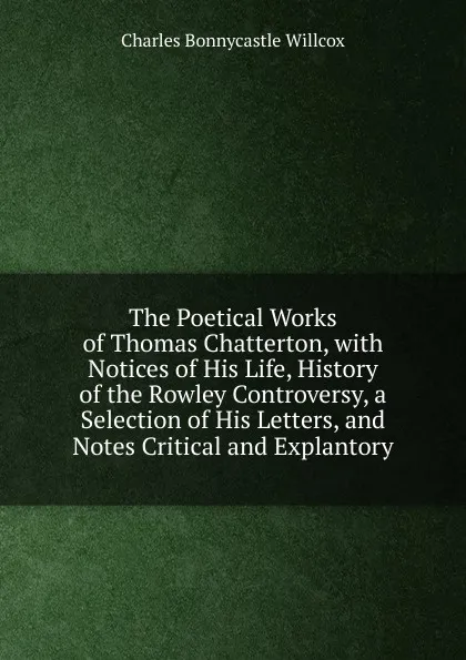 Обложка книги The Poetical Works of Thomas Chatterton, with Notices of His Life, History of the Rowley Controversy, a Selection of His Letters, and Notes Critical and Explantory, Charles Bonnycastle Willcox