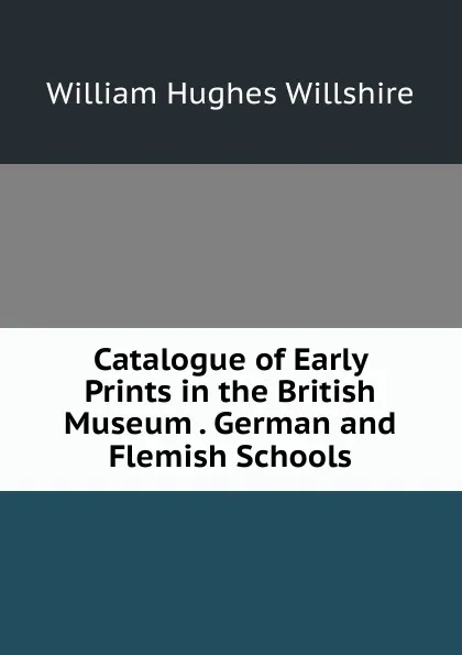 Обложка книги Catalogue of Early Prints in the British Museum . German and Flemish Schools, William Hughes Willshire