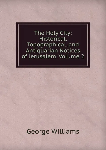 Обложка книги The Holy City: Historical, Topographical, and Antiquarian Notices of Jerusalem, Volume 2, George Williams