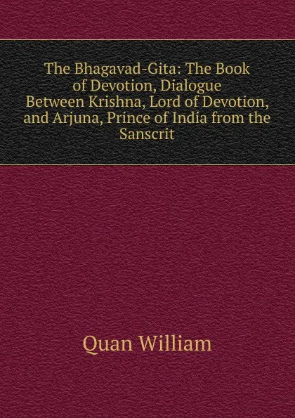 Обложка книги The Bhagavad-Gita: The Book of Devotion, Dialogue Between Krishna, Lord of Devotion, and Arjuna, Prince of India from the Sanscrit, Quan William