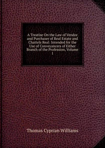 Обложка книги A Treatise On the Law of Vendor and Purchaser of Real Estate and Chattels Real: Intended for the Use of Conveyancers of Either Branch of the Profession, Volume 1, Thomas Cyprian Williams