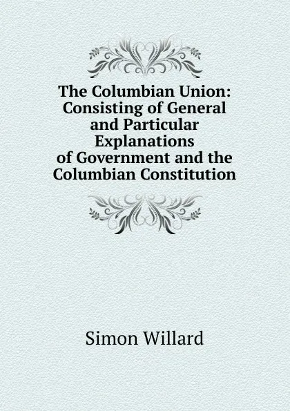 Обложка книги The Columbian Union: Consisting of General and Particular Explanations of Government and the Columbian Constitution, Simon Willard