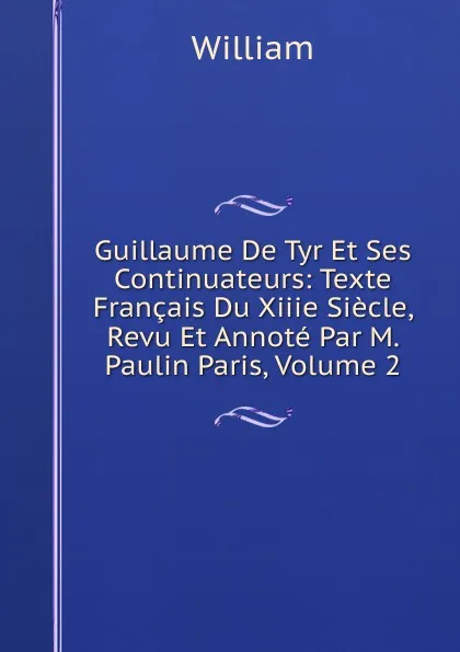 Обложка книги Guillaume De Tyr Et Ses Continuateurs: Texte Francais Du Xiiie Siecle, Revu Et Annote Par M. Paulin Paris, Volume 2, William