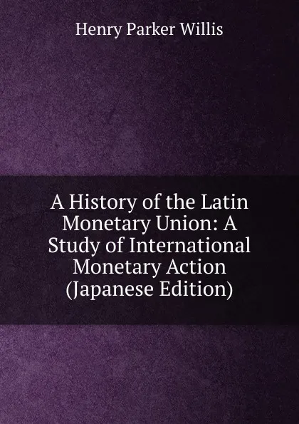 Обложка книги A History of the Latin Monetary Union: A Study of International Monetary Action (Japanese Edition), Henry Parker Willis