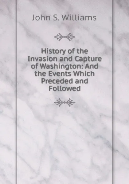 Обложка книги History of the Invasion and Capture of Washington: And the Events Which Preceded and Followed, John S. Williams