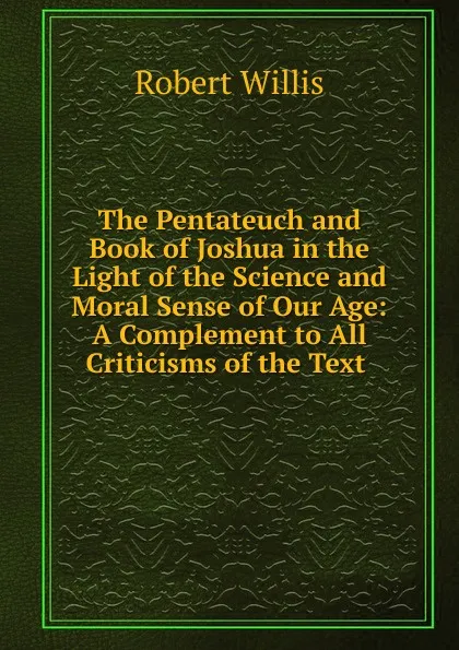 Обложка книги The Pentateuch and Book of Joshua in the Light of the Science and Moral Sense of Our Age: A Complement to All Criticisms of the Text ., Robert Willis