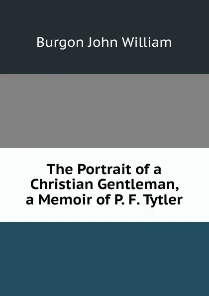 Обложка книги The Portrait of a Christian Gentleman, a Memoir of P. F. Tytler, Burgon John William