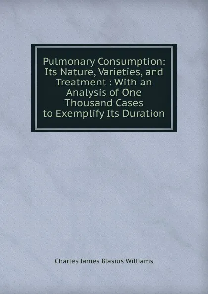 Обложка книги Pulmonary Consumption: Its Nature, Varieties, and Treatment : With an Analysis of One Thousand Cases to Exemplify Its Duration, Charles James Blasius Williams