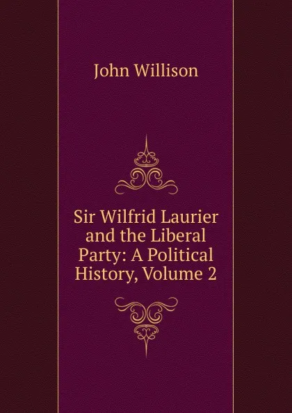 Обложка книги Sir Wilfrid Laurier and the Liberal Party: A Political History, Volume 2, John Willison