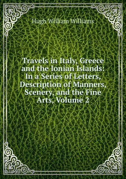 Обложка книги Travels in Italy, Greece and the Ionian Islands: In a Series of Letters, Description of Manners, Scenery, and the Fine Arts, Volume 2, Hugh William Williams