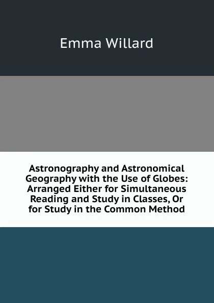 Обложка книги Astronography and Astronomical Geography with the Use of Globes: Arranged Either for Simultaneous Reading and Study in Classes, Or for Study in the Common Method, Emma Willard