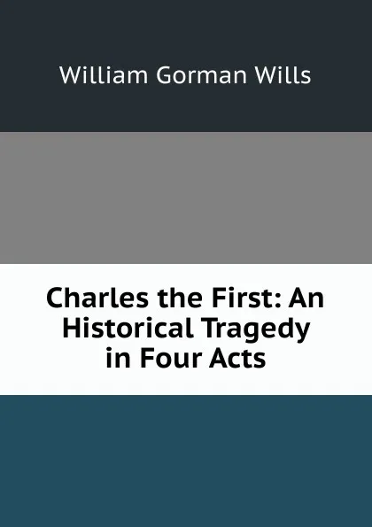 Обложка книги Charles the First: An Historical Tragedy in Four Acts, William Gorman Wills