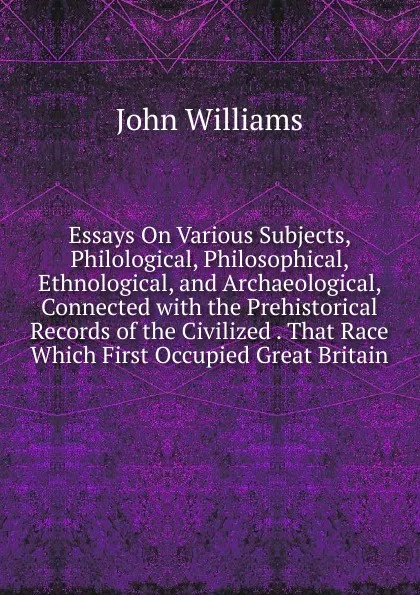 Обложка книги Essays On Various Subjects, Philological, Philosophical, Ethnological, and Archaeological, Connected with the Prehistorical Records of the Civilized . That Race Which First Occupied Great Britain, John Williams
